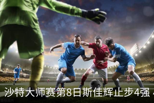 沙特大师赛第8日斯佳辉止步4强 小特马叔将争冠
